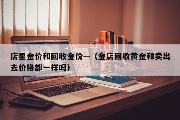 店里金价和回收金价—(金店回收黄金和卖出去价格都一样吗)