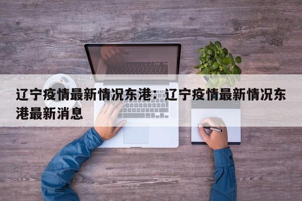 辽宁疫情最新情况东港:辽宁疫情最新情况东港最新消息