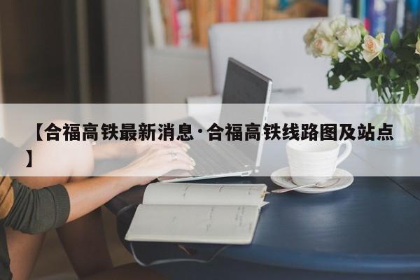 【合福高铁最新消息·合福高铁线路图及站点】