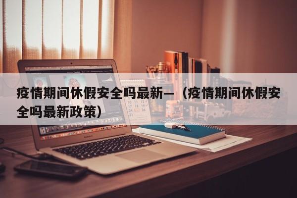 疫情期间休假安全吗最新—(疫情期间休假安全吗最新政策)