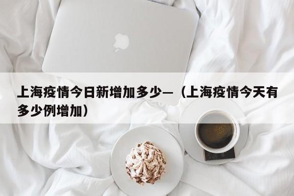 上海疫情今日新增加多少—(上海疫情今天有多少例增加)