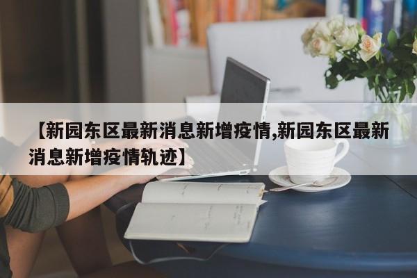 【新园东区最新消息新增疫情,新园东区最新消息新增疫情轨迹】