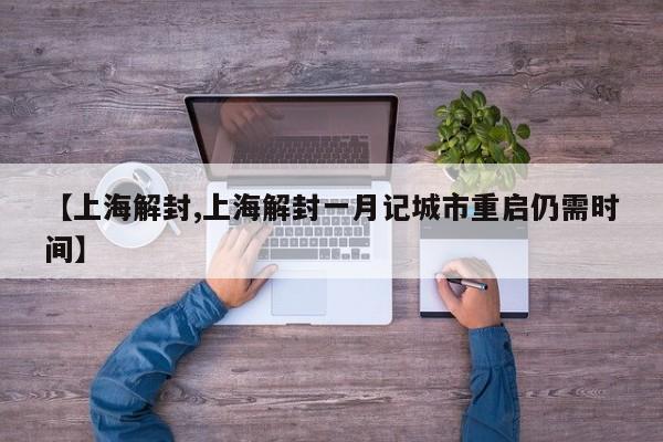 【上海解封,上海解封一月记城市重启仍需时间】