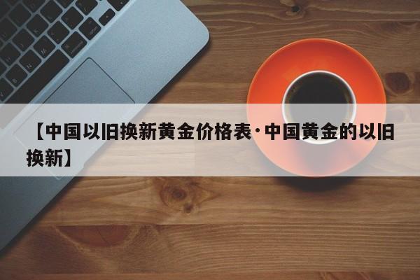 【中国以旧换新黄金价格表·中国黄金的以旧换新】