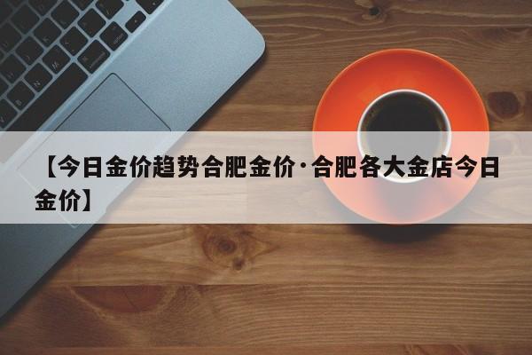 【今日金价趋势合肥金价·合肥各大金店今日金价】