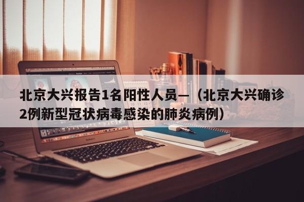 北京大兴报告1名阳性人员—(北京大兴确诊2例新型冠状病毒感染的肺炎病例)