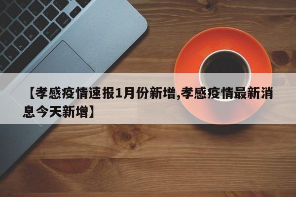 【孝感疫情速报1月份新增,孝感疫情最新消息今天新增】