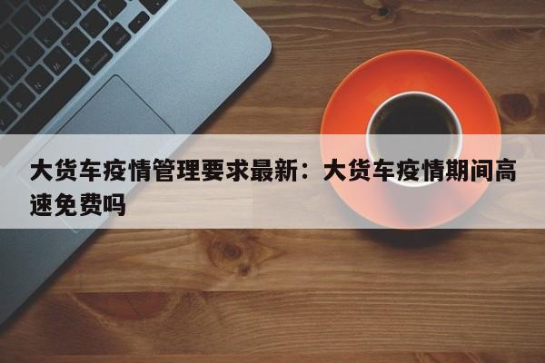 大货车疫情管理要求最新:大货车疫情期间高速免费吗