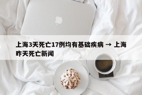 上海3天死亡17例均有基础疾病 → 上海昨天死亡新闻
