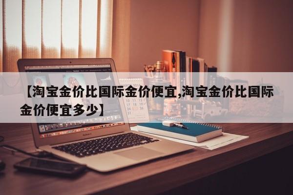【淘宝金价比国际金价便宜,淘宝金价比国际金价便宜多少】