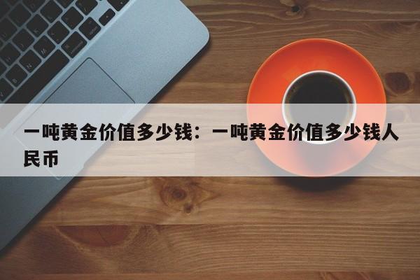 一吨黄金价值多少钱:一吨黄金价值多少钱人民币