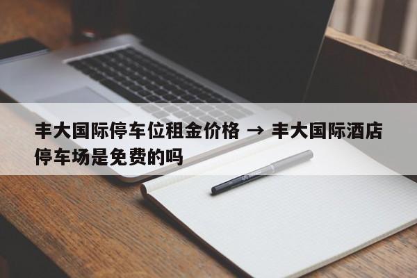 丰大国际停车位租金价格 → 丰大国际酒店停车场是免费的吗