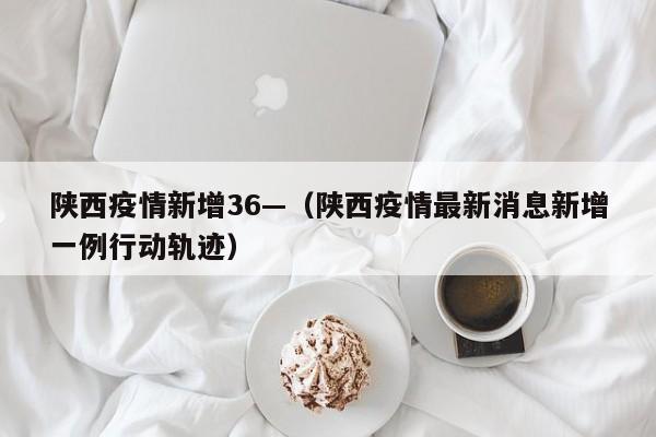 陕西疫情新增36—(陕西疫情最新消息新增一例行动轨迹)