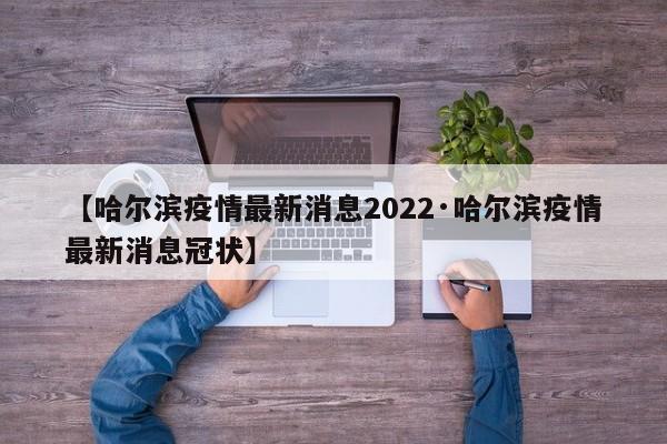 【哈尔滨疫情最新消息2022·哈尔滨疫情最新消息冠状】