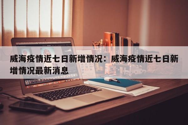 威海疫情近七日新增情况:威海疫情近七日新增情况最新消息