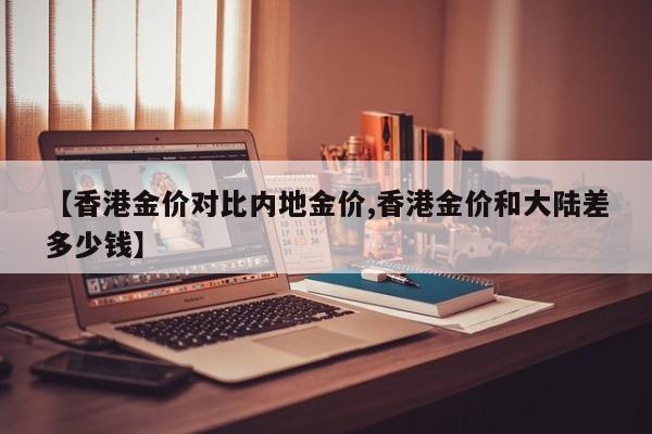 【香港金价对比内地金价,香港金价和大陆差多少钱】