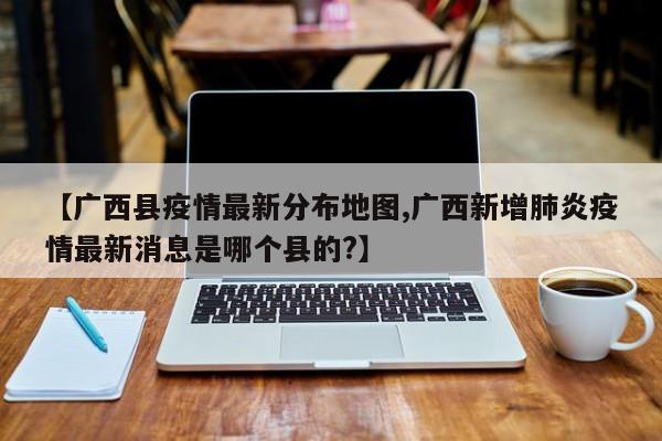 【广西县疫情最新分布地图,广西新增肺炎疫情最新消息是哪个县的?】