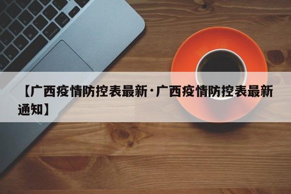 【广西疫情防控表最新·广西疫情防控表最新通知】