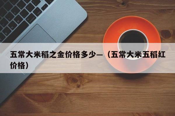 五常大米稻之金价格多少—(五常大米五稻红价格)