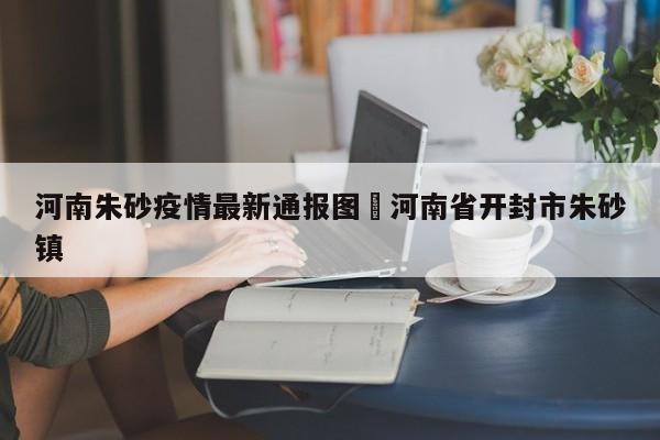 河南朱砂疫情最新通报图›河南省开封市朱砂镇
