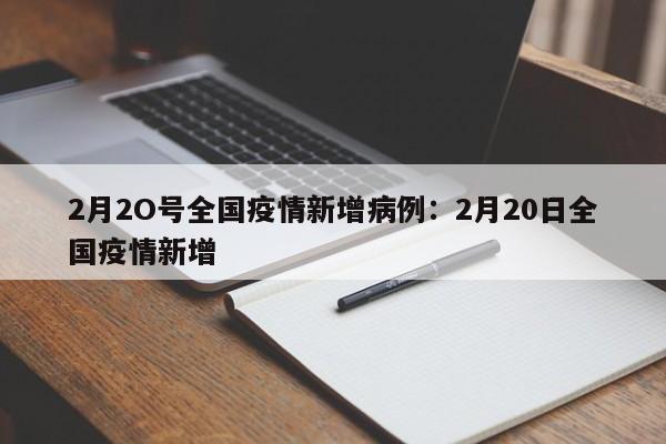 2月2O号全国疫情新增病例:2月20日全国疫情新增