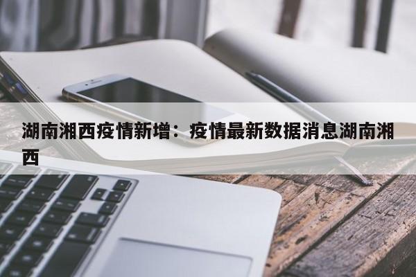 湖南湘西疫情新增:疫情最新数据消息湖南湘西