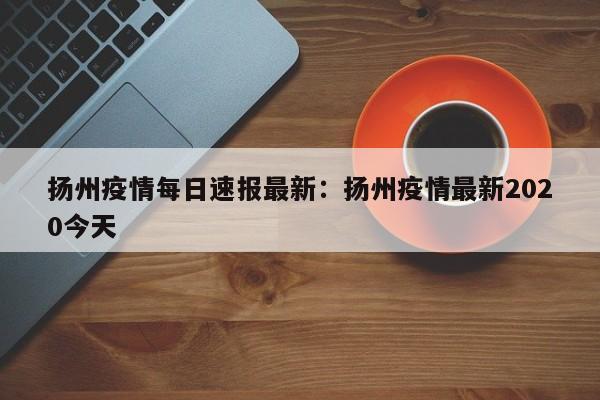 扬州疫情每日速报最新:扬州疫情最新2020今天