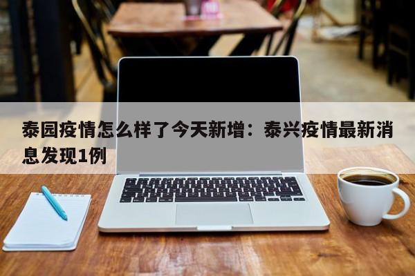 泰园疫情怎么样了今天新增:泰兴疫情最新消息发现1例