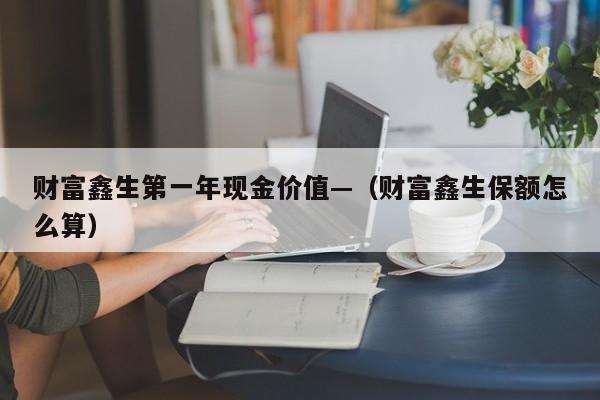财富鑫生第一年现金价值—(财富鑫生保额怎么算)