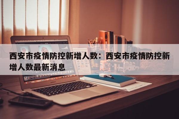 西安市疫情防控新增人数:西安市疫情防控新增人数最新消息
