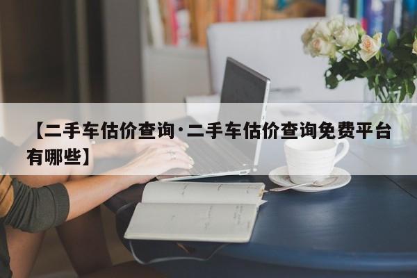 【二手车估价查询·二手车估价查询免费平台有哪些】