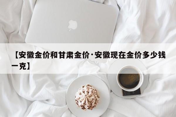 【安徽金价和甘肃金价·安徽现在金价多少钱一克】