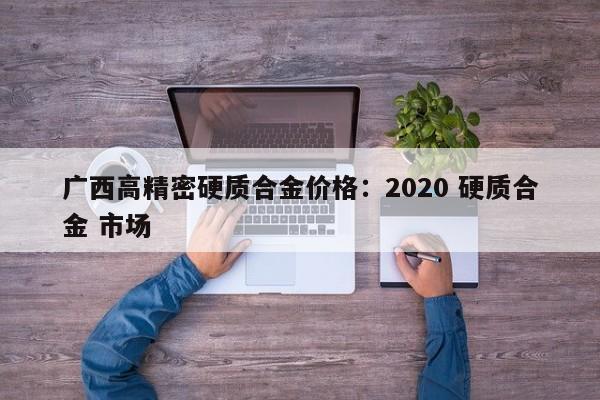 广西高精密硬质合金价格:2020 硬质合金 市场