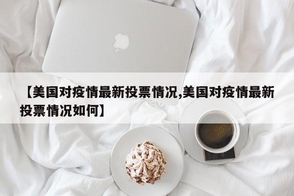 【美国对疫情最新投票情况,美国对疫情最新投票情况如何】