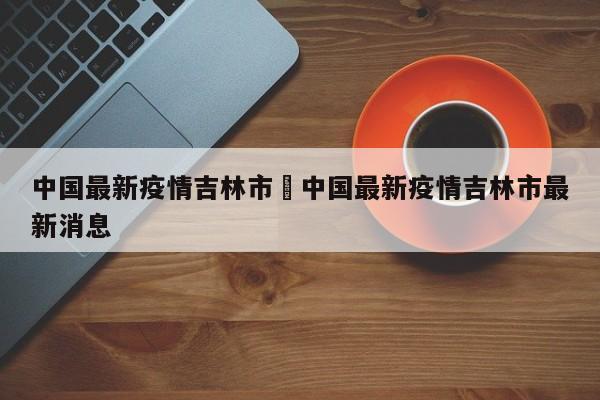 中国最新疫情吉林市›中国最新疫情吉林市最新消息