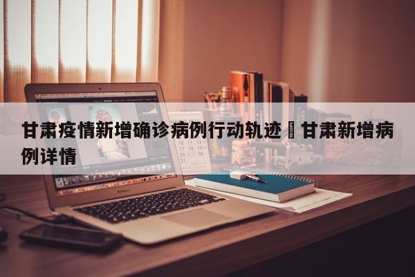 甘肃疫情新增确诊病例行动轨迹›甘肃新增病例详情