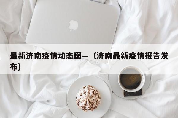 最新济南疫情动态图—(济南最新疫情报告发布)