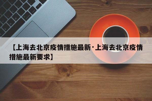 【上海去北京疫情措施最新·上海去北京疫情措施最新要求】