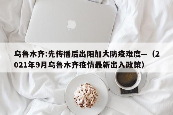 乌鲁木齐:先传播后出阳加大防疫难度—(2021年9月乌鲁木齐疫情最新出入政策)