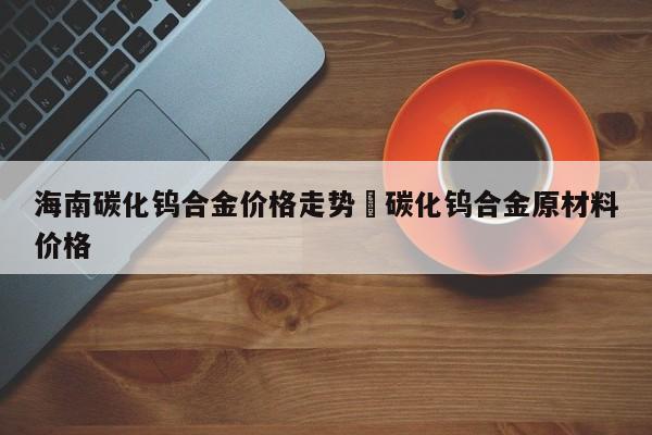 海南碳化钨合金价格走势›碳化钨合金原材料价格