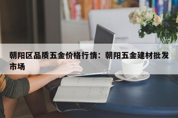 朝阳区品质五金价格行情:朝阳五金建材批发市场
