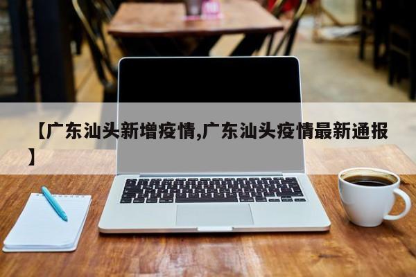 【广东汕头新增疫情,广东汕头疫情最新通报】