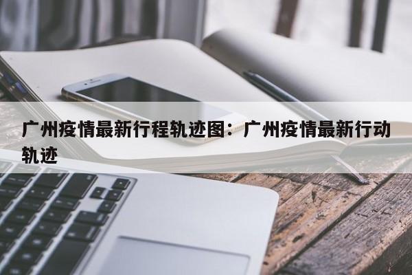 广州疫情最新行程轨迹图:广州疫情最新行动轨迹