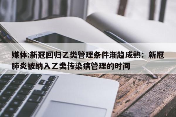 媒体:新冠回归乙类管理条件渐趋成熟:新冠肺炎被纳入乙类传染病管理的时间