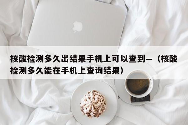 核酸检测多久出结果手机上可以查到—(核酸检测多久能在手机上查询结果)
