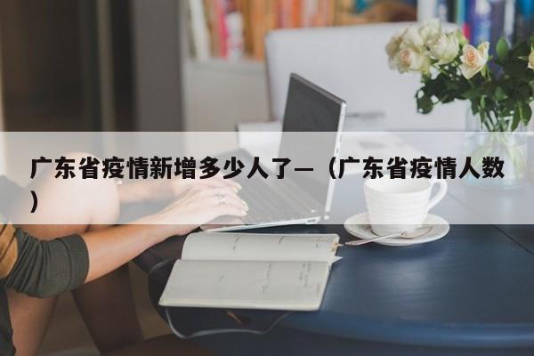 广东省疫情新增多少人了—(广东省疫情人数)