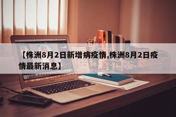 【株洲8月2日新增病疫情,株洲8月2日疫情最新消息】