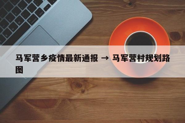 马军营乡疫情最新通报 → 马军营村规划路图