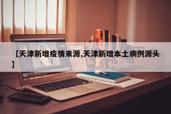 【天津新增疫情来源,天津新增本土病例源头】