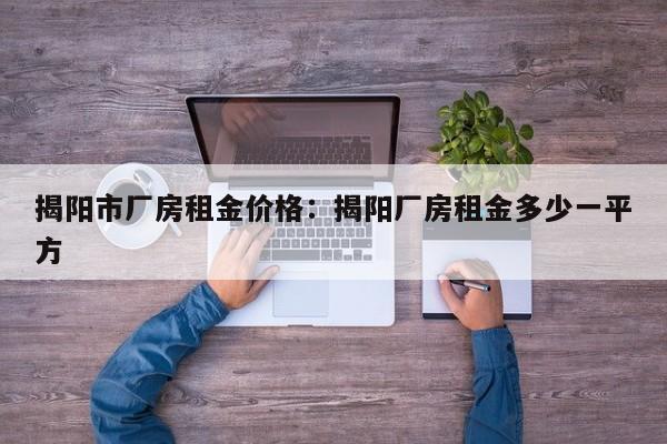 揭阳市厂房租金价格:揭阳厂房租金多少一平方